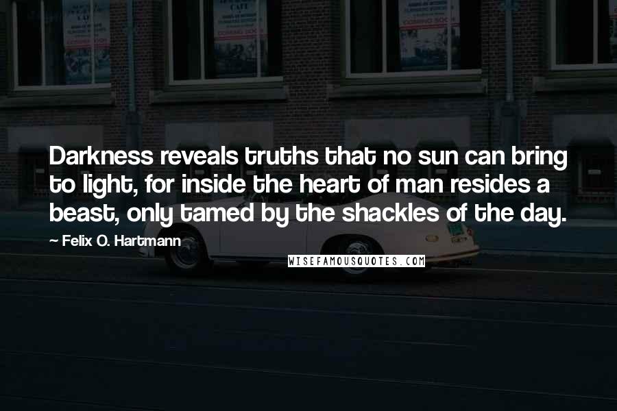 Felix O. Hartmann Quotes: Darkness reveals truths that no sun can bring to light, for inside the heart of man resides a beast, only tamed by the shackles of the day.