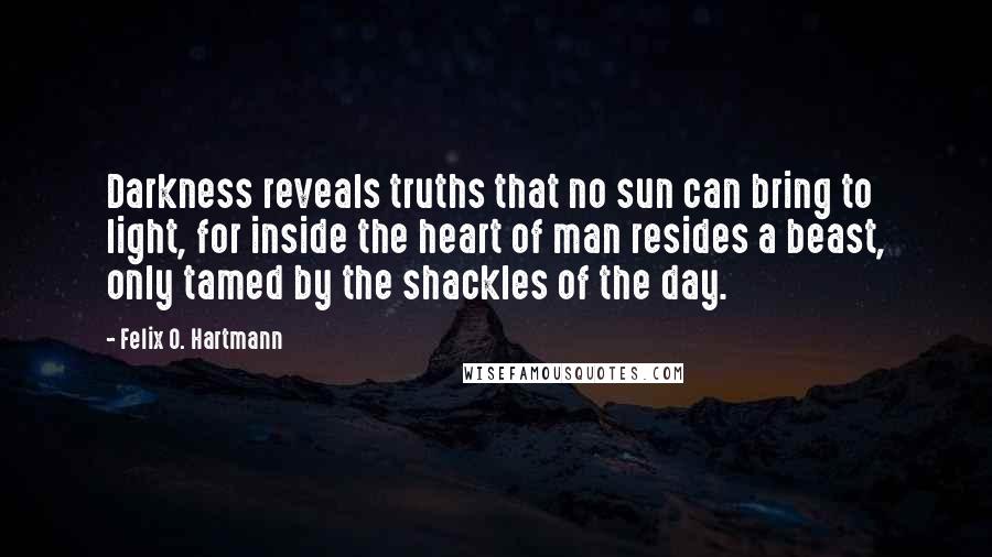 Felix O. Hartmann Quotes: Darkness reveals truths that no sun can bring to light, for inside the heart of man resides a beast, only tamed by the shackles of the day.