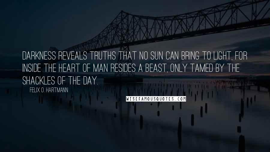 Felix O. Hartmann Quotes: Darkness reveals truths that no sun can bring to light, for inside the heart of man resides a beast, only tamed by the shackles of the day.
