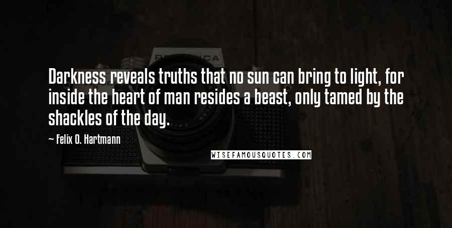 Felix O. Hartmann Quotes: Darkness reveals truths that no sun can bring to light, for inside the heart of man resides a beast, only tamed by the shackles of the day.