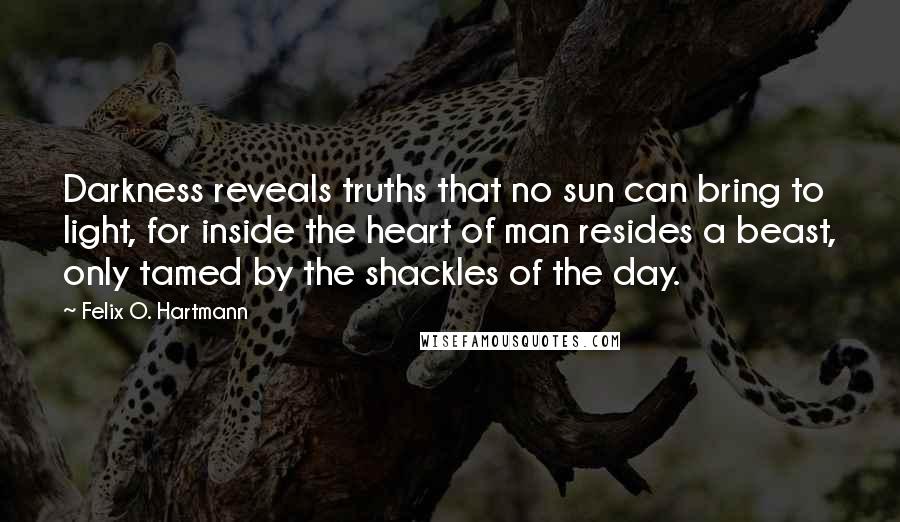 Felix O. Hartmann Quotes: Darkness reveals truths that no sun can bring to light, for inside the heart of man resides a beast, only tamed by the shackles of the day.