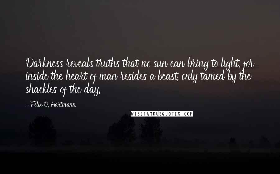 Felix O. Hartmann Quotes: Darkness reveals truths that no sun can bring to light, for inside the heart of man resides a beast, only tamed by the shackles of the day.