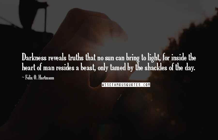 Felix O. Hartmann Quotes: Darkness reveals truths that no sun can bring to light, for inside the heart of man resides a beast, only tamed by the shackles of the day.