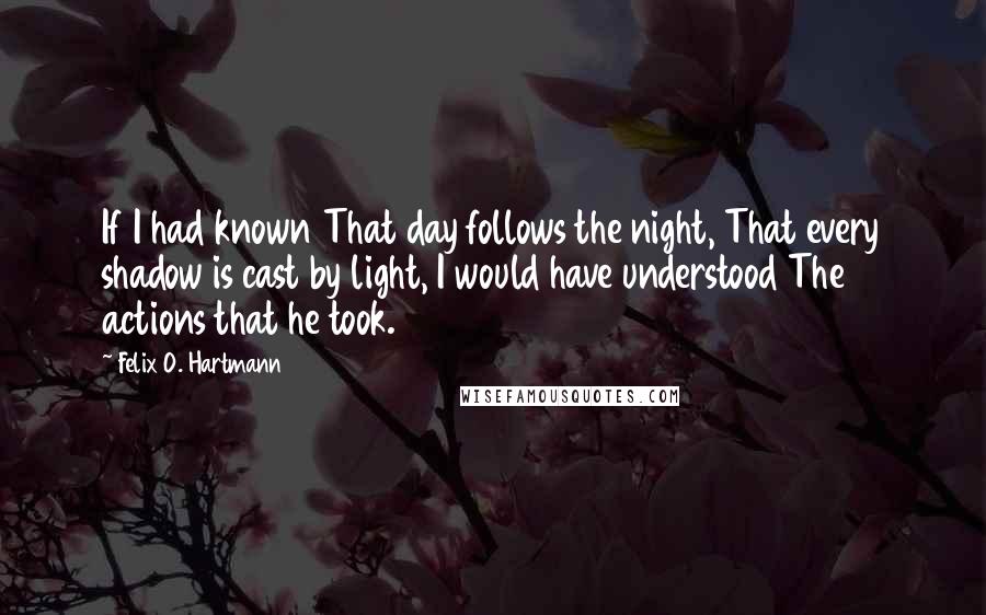 Felix O. Hartmann Quotes: If I had known That day follows the night, That every shadow is cast by light, I would have understood The actions that he took.