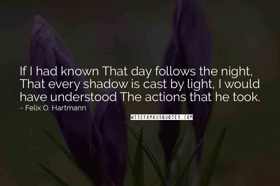 Felix O. Hartmann Quotes: If I had known That day follows the night, That every shadow is cast by light, I would have understood The actions that he took.