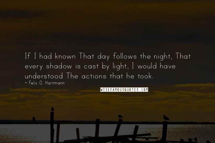 Felix O. Hartmann Quotes: If I had known That day follows the night, That every shadow is cast by light, I would have understood The actions that he took.