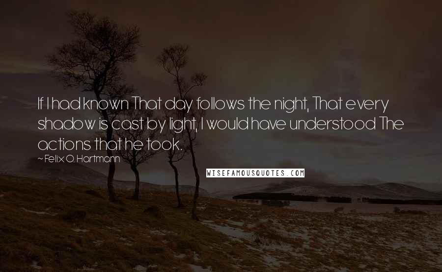 Felix O. Hartmann Quotes: If I had known That day follows the night, That every shadow is cast by light, I would have understood The actions that he took.