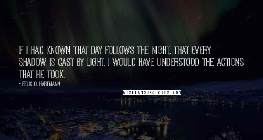 Felix O. Hartmann Quotes: If I had known That day follows the night, That every shadow is cast by light, I would have understood The actions that he took.