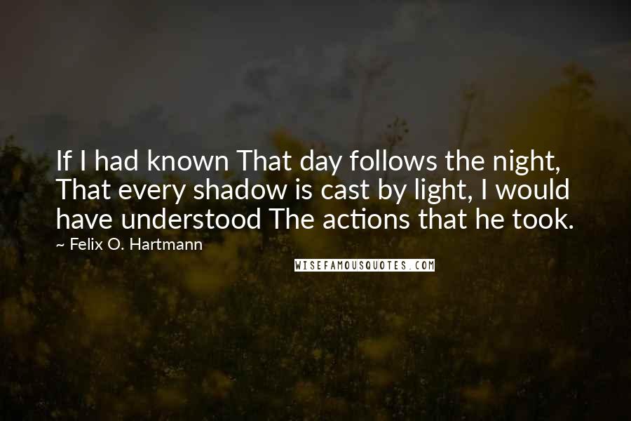 Felix O. Hartmann Quotes: If I had known That day follows the night, That every shadow is cast by light, I would have understood The actions that he took.