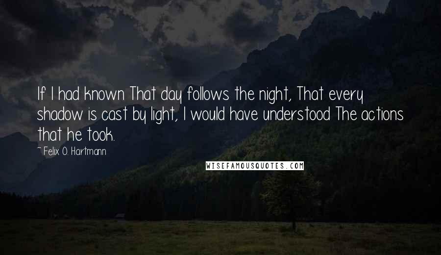 Felix O. Hartmann Quotes: If I had known That day follows the night, That every shadow is cast by light, I would have understood The actions that he took.