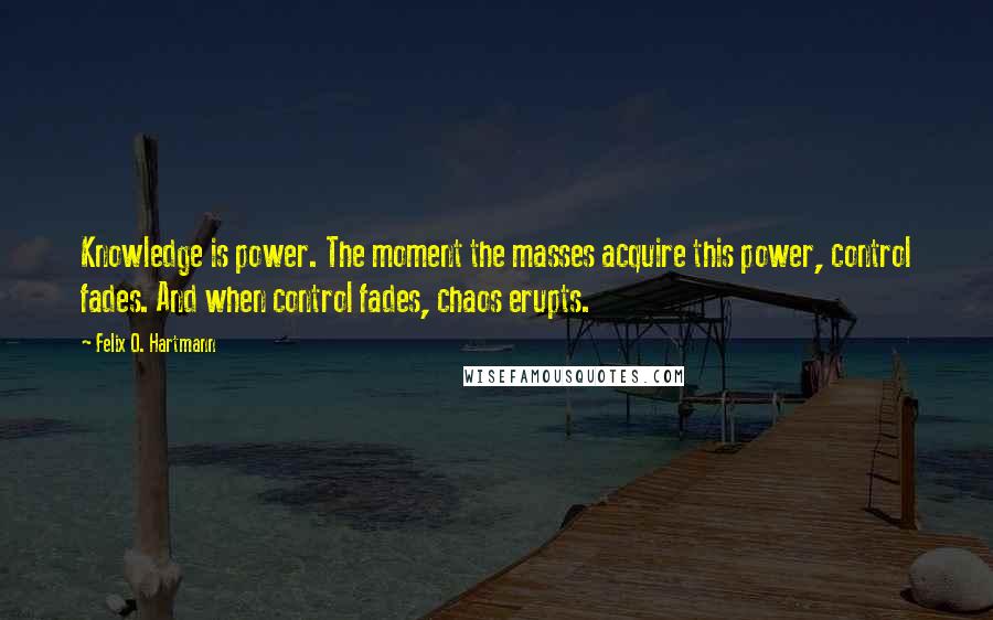 Felix O. Hartmann Quotes: Knowledge is power. The moment the masses acquire this power, control fades. And when control fades, chaos erupts.