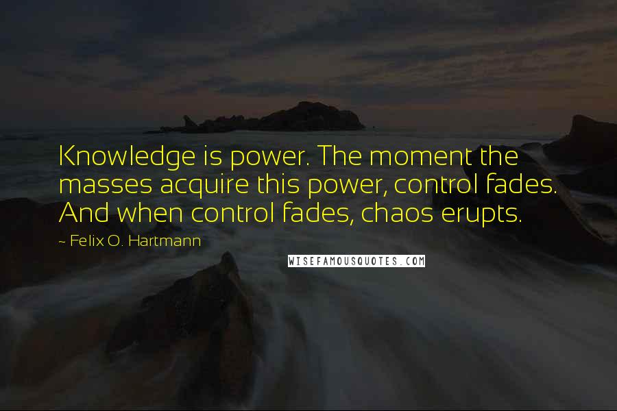 Felix O. Hartmann Quotes: Knowledge is power. The moment the masses acquire this power, control fades. And when control fades, chaos erupts.