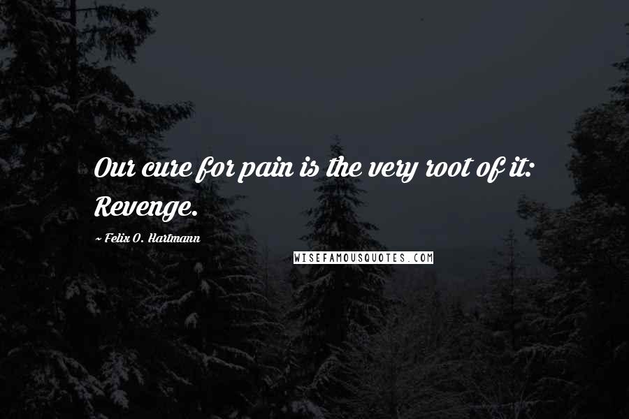 Felix O. Hartmann Quotes: Our cure for pain is the very root of it: Revenge.