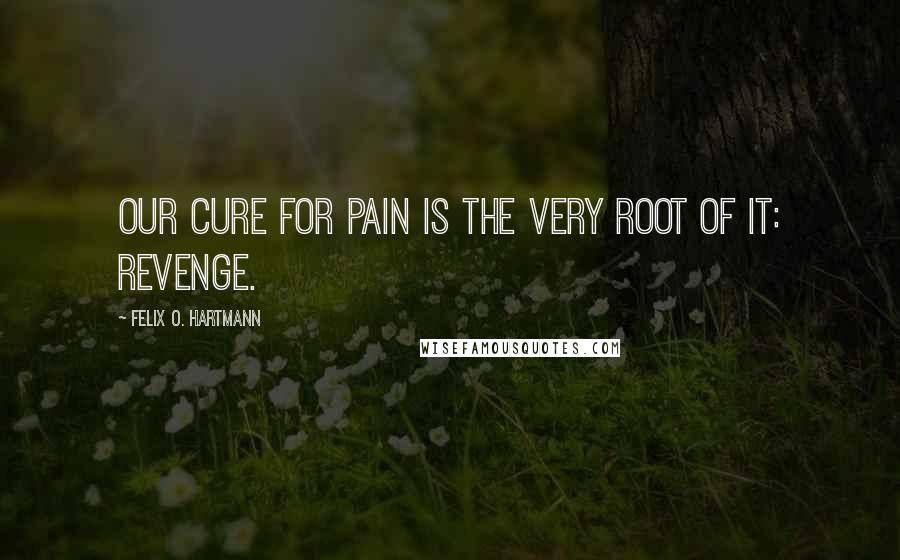 Felix O. Hartmann Quotes: Our cure for pain is the very root of it: Revenge.