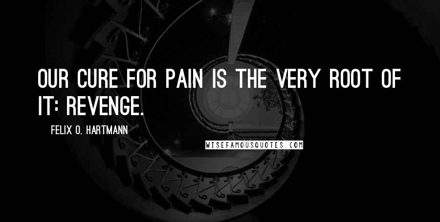 Felix O. Hartmann Quotes: Our cure for pain is the very root of it: Revenge.