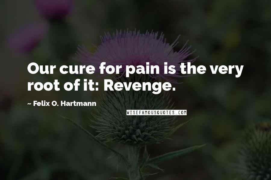 Felix O. Hartmann Quotes: Our cure for pain is the very root of it: Revenge.