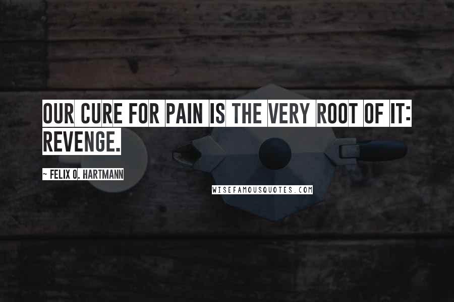 Felix O. Hartmann Quotes: Our cure for pain is the very root of it: Revenge.