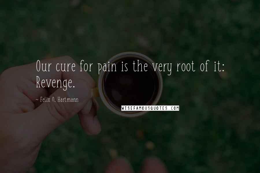 Felix O. Hartmann Quotes: Our cure for pain is the very root of it: Revenge.