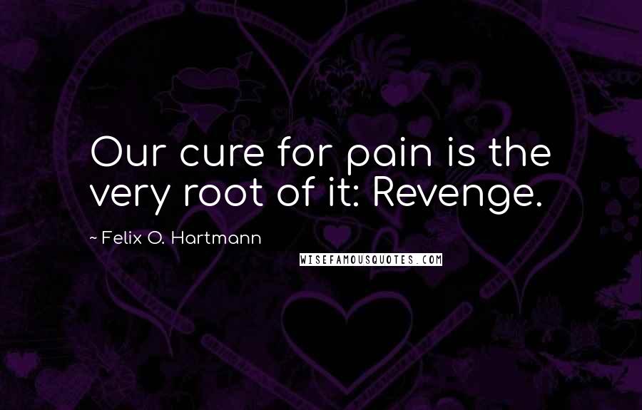 Felix O. Hartmann Quotes: Our cure for pain is the very root of it: Revenge.