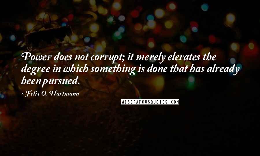 Felix O. Hartmann Quotes: Power does not corrupt; it merely elevates the degree in which something is done that has already been pursued.