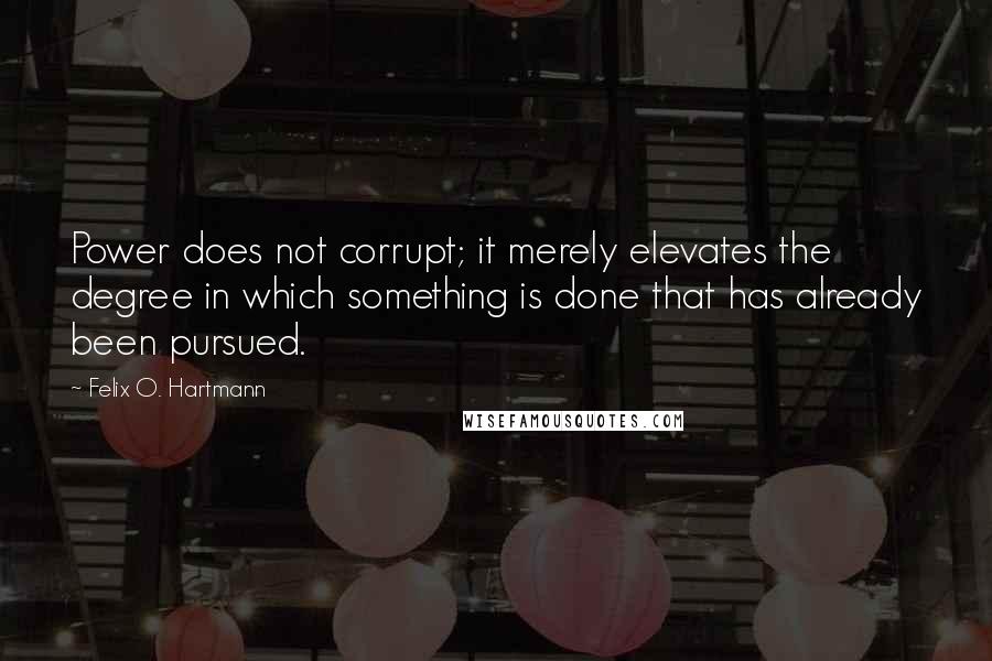 Felix O. Hartmann Quotes: Power does not corrupt; it merely elevates the degree in which something is done that has already been pursued.