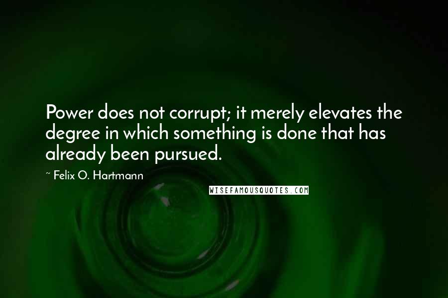 Felix O. Hartmann Quotes: Power does not corrupt; it merely elevates the degree in which something is done that has already been pursued.