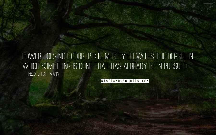 Felix O. Hartmann Quotes: Power does not corrupt; it merely elevates the degree in which something is done that has already been pursued.