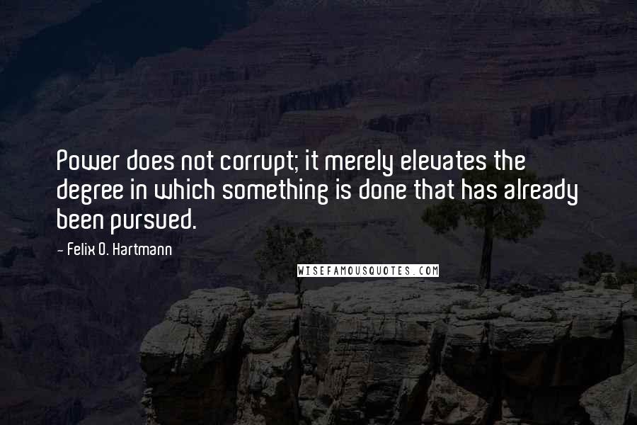 Felix O. Hartmann Quotes: Power does not corrupt; it merely elevates the degree in which something is done that has already been pursued.