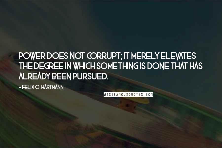 Felix O. Hartmann Quotes: Power does not corrupt; it merely elevates the degree in which something is done that has already been pursued.