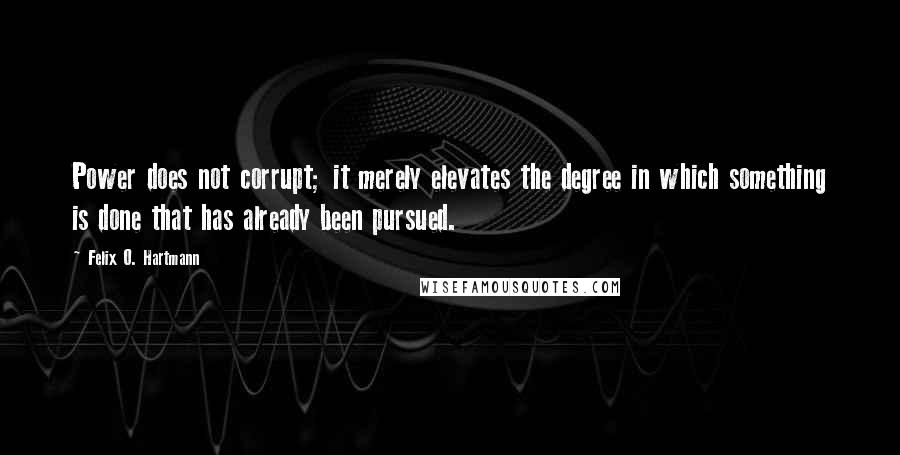 Felix O. Hartmann Quotes: Power does not corrupt; it merely elevates the degree in which something is done that has already been pursued.