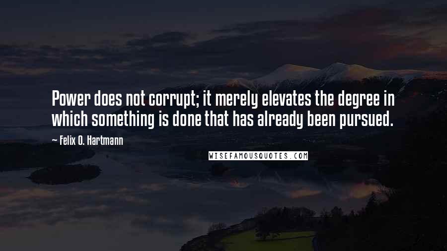 Felix O. Hartmann Quotes: Power does not corrupt; it merely elevates the degree in which something is done that has already been pursued.