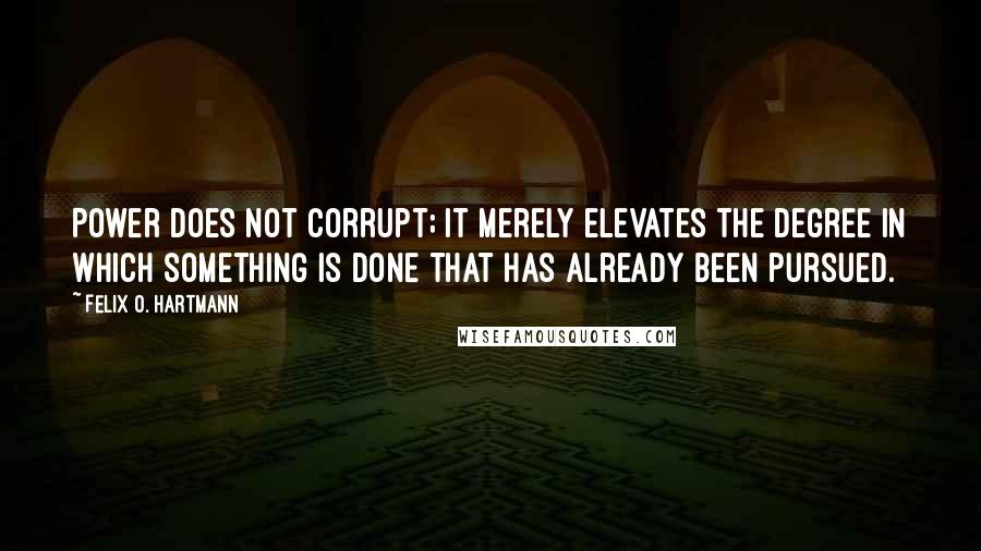 Felix O. Hartmann Quotes: Power does not corrupt; it merely elevates the degree in which something is done that has already been pursued.