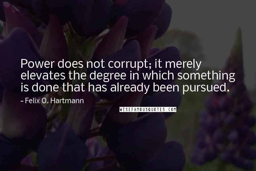 Felix O. Hartmann Quotes: Power does not corrupt; it merely elevates the degree in which something is done that has already been pursued.