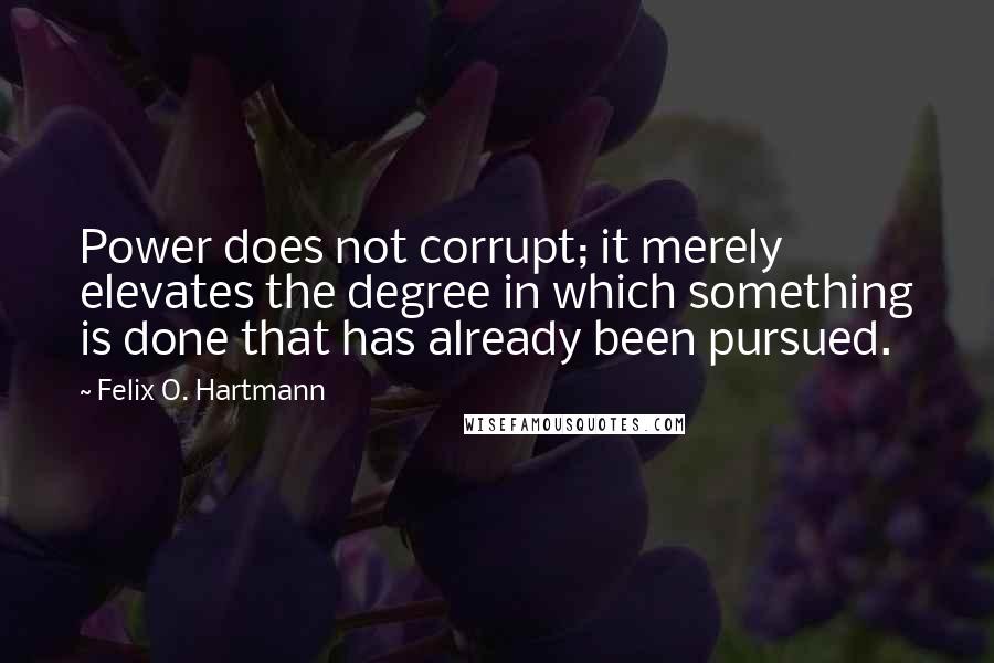 Felix O. Hartmann Quotes: Power does not corrupt; it merely elevates the degree in which something is done that has already been pursued.