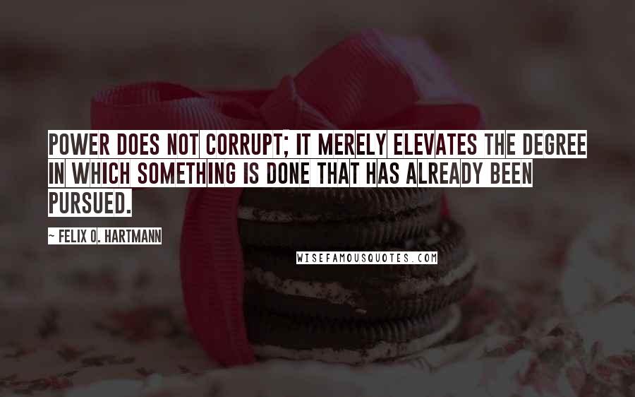 Felix O. Hartmann Quotes: Power does not corrupt; it merely elevates the degree in which something is done that has already been pursued.