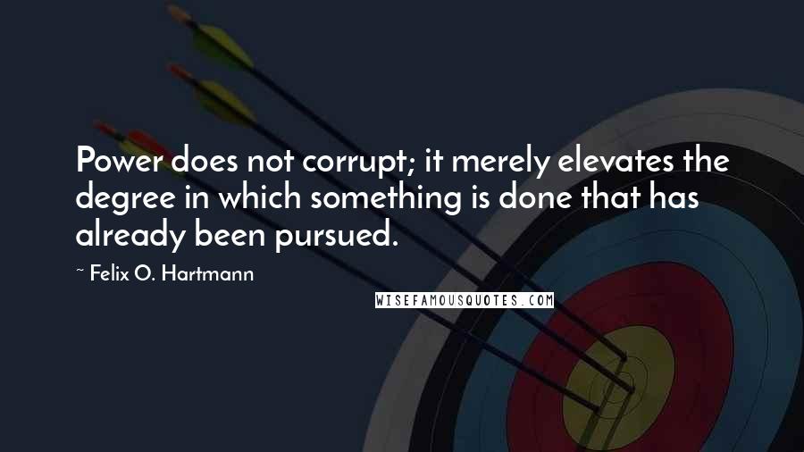 Felix O. Hartmann Quotes: Power does not corrupt; it merely elevates the degree in which something is done that has already been pursued.