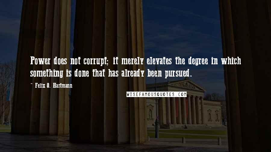 Felix O. Hartmann Quotes: Power does not corrupt; it merely elevates the degree in which something is done that has already been pursued.