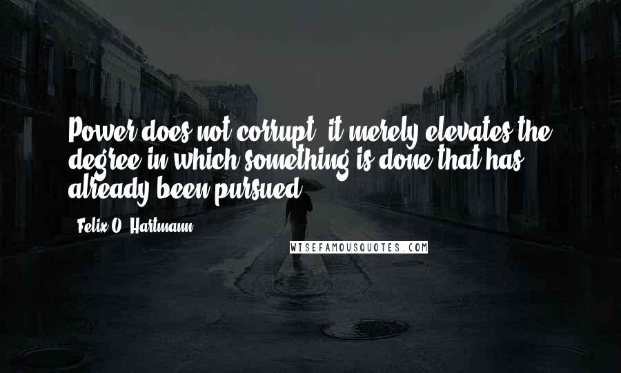 Felix O. Hartmann Quotes: Power does not corrupt; it merely elevates the degree in which something is done that has already been pursued.