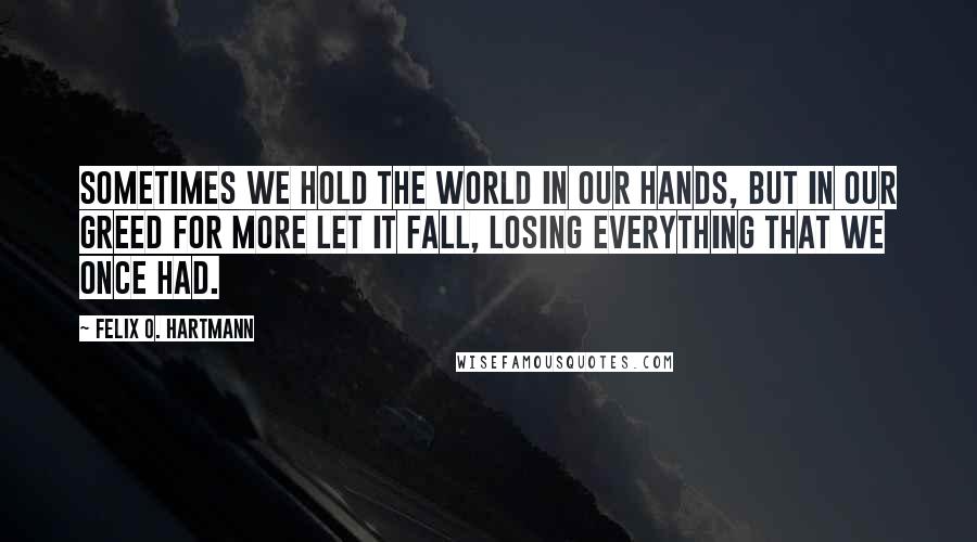 Felix O. Hartmann Quotes: Sometimes we hold the world in our hands, but in our greed for more let it fall, losing everything that we once had.