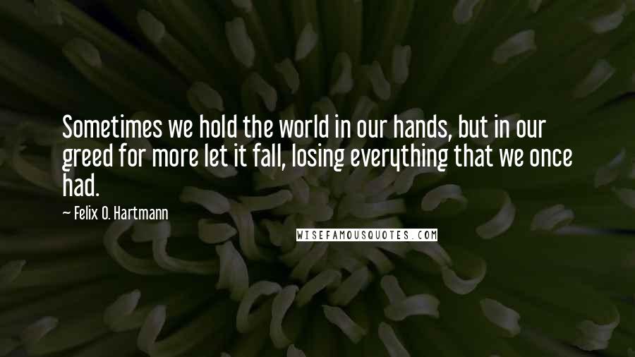 Felix O. Hartmann Quotes: Sometimes we hold the world in our hands, but in our greed for more let it fall, losing everything that we once had.