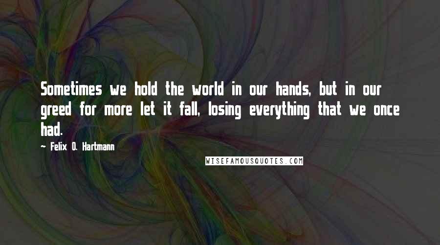 Felix O. Hartmann Quotes: Sometimes we hold the world in our hands, but in our greed for more let it fall, losing everything that we once had.