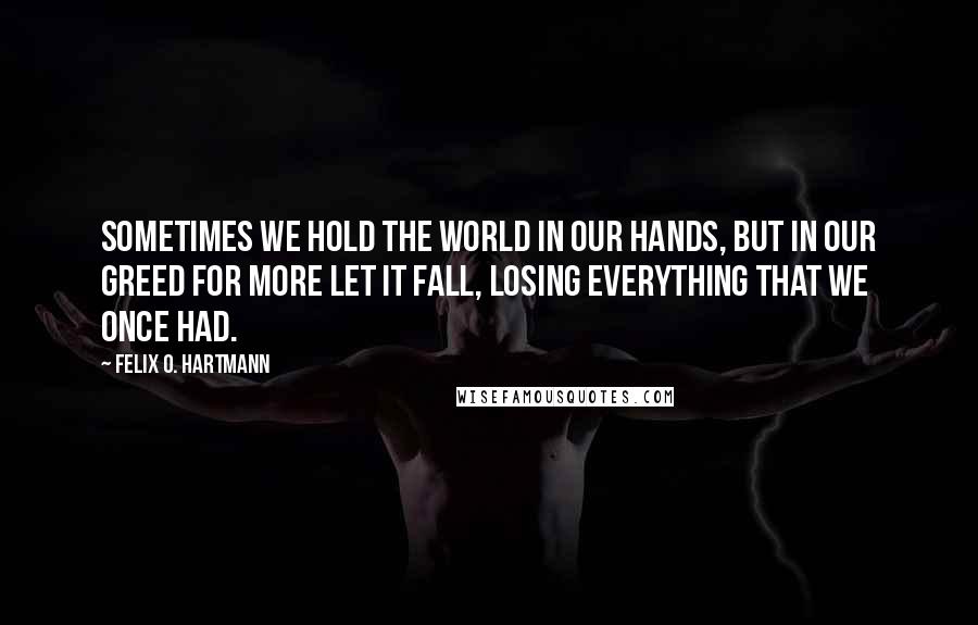 Felix O. Hartmann Quotes: Sometimes we hold the world in our hands, but in our greed for more let it fall, losing everything that we once had.