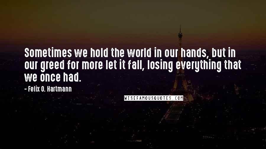 Felix O. Hartmann Quotes: Sometimes we hold the world in our hands, but in our greed for more let it fall, losing everything that we once had.