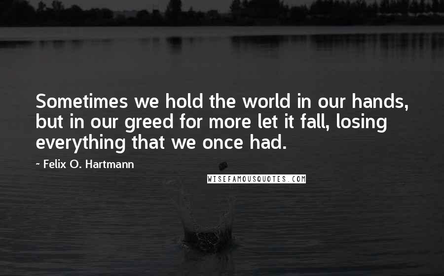 Felix O. Hartmann Quotes: Sometimes we hold the world in our hands, but in our greed for more let it fall, losing everything that we once had.