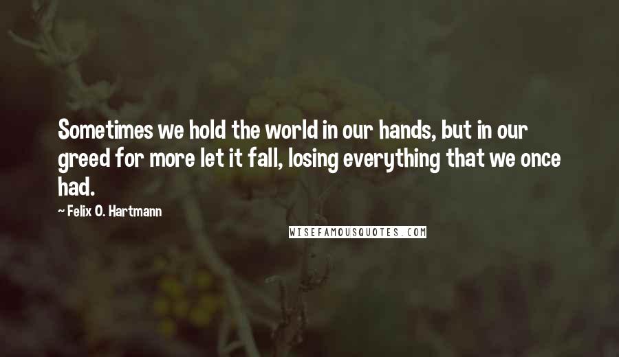 Felix O. Hartmann Quotes: Sometimes we hold the world in our hands, but in our greed for more let it fall, losing everything that we once had.