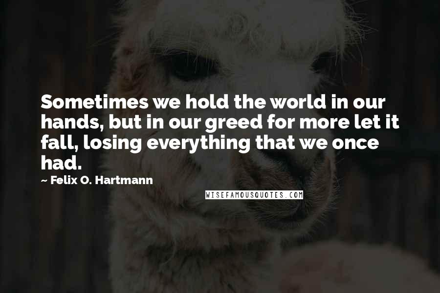 Felix O. Hartmann Quotes: Sometimes we hold the world in our hands, but in our greed for more let it fall, losing everything that we once had.