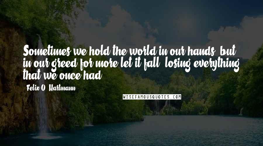 Felix O. Hartmann Quotes: Sometimes we hold the world in our hands, but in our greed for more let it fall, losing everything that we once had.