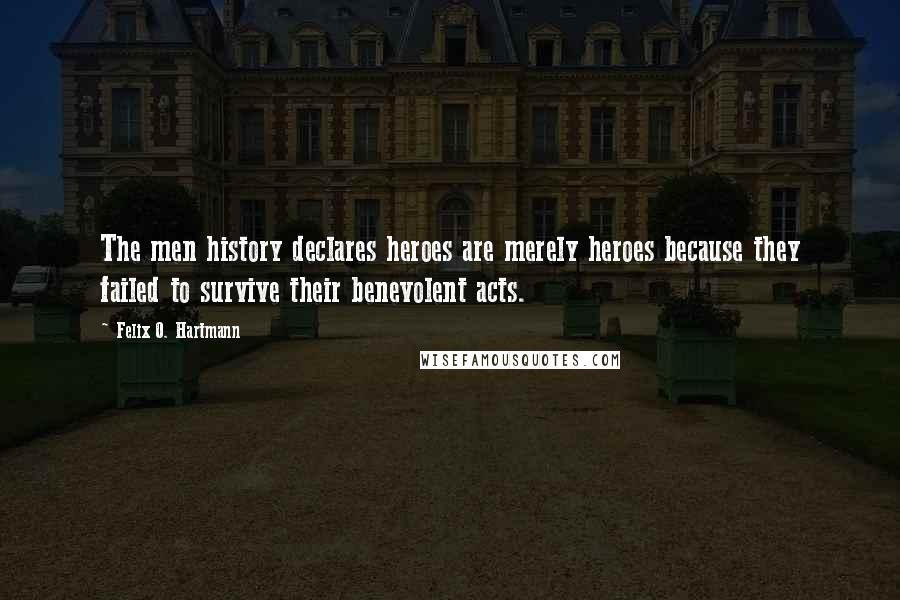 Felix O. Hartmann Quotes: The men history declares heroes are merely heroes because they failed to survive their benevolent acts.