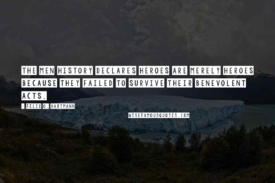 Felix O. Hartmann Quotes: The men history declares heroes are merely heroes because they failed to survive their benevolent acts.