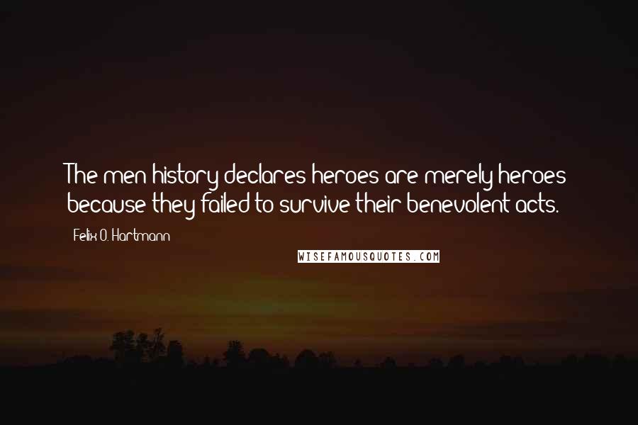 Felix O. Hartmann Quotes: The men history declares heroes are merely heroes because they failed to survive their benevolent acts.